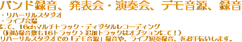 
バンド録音、発表会・演奏会、デモ音源、録音
・リハーサルスタジオ
・ライブ会場
にて、16chマルチトラック・ディジタルレコーディング
 （同時録音数も16トラックです）
リハーサルスタジオでの「デモ音源」録音や、ライブ演奏録音、をお手伝いします。
